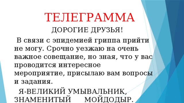  ТЕЛЕГРАММА  ДОРОГИЕ ДРУЗЬЯ!  В связи с эпидемией гриппа прийти не могу. Срочно уезжаю на очень важное совещание, но зная, что у вас проводится интересное мероприятие, присылаю вам вопросы и задания.  Я-ВЕЛИКИЙ УМЫВАЛЬНИК, ЗНАМЕНИТЫЙ МОЙДОДЫР. 