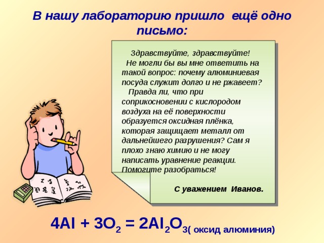 В нашу лабораторию пришло ещё одно письмо:  Здравствуйте, здравствуйте!  Не могли бы вы мне ответить на такой вопрос: почему алюминиевая посуда служит долго и не ржавеет? Правда ли, что при соприкосновении с кислородом воздуха на её поверхности образуется оксидная плёнка, которая защищает металл от дальнейшего разрушения? Сам я плохо знаю химию и не могу написать уравнение реакции. Помогите разобраться!  С уважением Иванов. 4AI + 3O 2 = 2AI 2 O 3( оксид алюминия) 