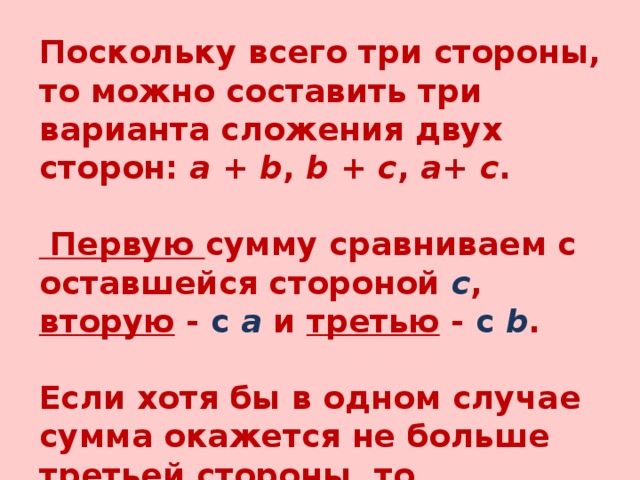 Поскольку всего три стороны, то можно составить три варианта сложения двух сторон:  a  +  b ,  b  +  c ,  a +  c .   Первую сумму сравниваем с оставшейся стороной  c , вторую - с  a  и третью - с  b .  Если хотя бы в одном случае сумма окажется не больше третьей стороны, то делается вывод, что треугольник не существует. 