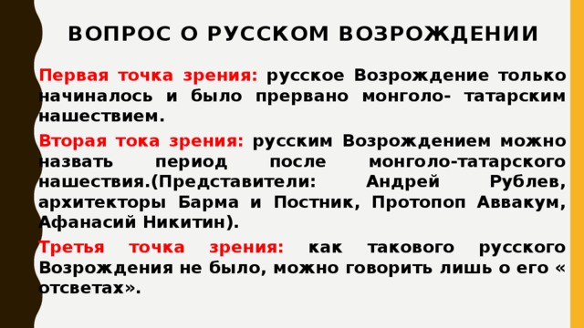Вопрос о русском Возрождении   Первая точка зрения: русское Возрождение только начиналось и было прервано монголо- татарским нашествием. Вторая тока зрения: русским Возрождением можно назвать период после монголо-татарского нашествия.(Представители: Андрей Рублев, архитекторы Барма и Постник, Протопоп Аввакум, Афанасий Никитин). Третья точка зрения: как такового русского Возрождения не было, можно говорить лишь о его « отсветах».  