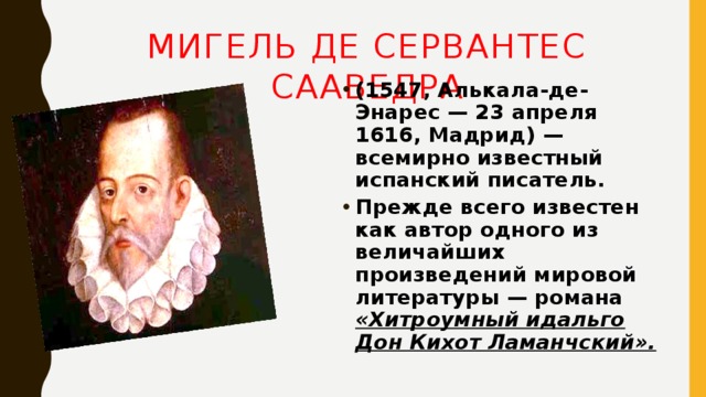Мигель де Сервантес Сааведра (1547, Алькала-де-Энарес — 23 апреля 1616, Мадрид) — всемирно известный испанский писатель. Прежде всего известен как автор одного из величайших произведений мировой литературы — романа «Хитроумный идальго Дон Кихот Ламанчский». 