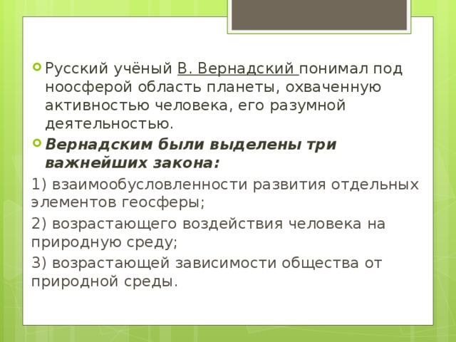 Русский учёный В. Вернадский понимал под ноосферой область планеты, охваченную активностью человека, его разумной деятельностью. Вернадским были выделены три важнейших закона: 1) взаимообусловленности развития отдельных элементов геосферы; 2) возрастающего воздействия человека на природную среду; 3) возрастающей зависимости общества от природной среды. 