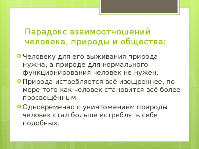 Парадокс взаимоотношений человека, природы и общества: Человеку для его выживания природа нужна, а природе для нормального функционирования человек не нужен. Природа истребляется всё изощрённее, по мере того как человек становится всё более просвещённым. Одновременно с уничтожением природы человек стал больше истреблять себе подобных. 