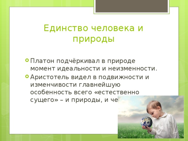 Единство человека и природы Платон подчёркивал в природе момент идеальности и неизменности. Аристотель видел в подвижности и изменчивости главнейшую особенность всего «естественно сущего» – и природы, и человека. 