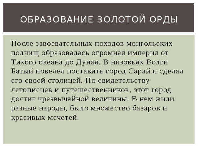 Образование золотой орды После завоевательных походов монгольских полчищ образовалась огромная империя от Тихого океана до Дуная. В низовьях Волги Батый повелел поставить город Сарай и сделал его своей столицей. По свидетельству летописцев и путешественников, этот город достиг чрезвычайной величины. В нем жили разные народы, было множество базаров и красивых мечетей. 