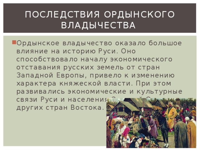 ПОСЛЕДСТВИЯ ОРДЫНСКОГО ВЛАДЫЧЕСТВА Ордынское владычество оказало большое влияние на историю Руси. Оно способствовало началу экономического отставания русских земель от стран Западной Европы, привело к изменению характера княжеской власти. При этом развивались экономические и культурные связи Руси и населения Золотой Орды, других стран Востока. 