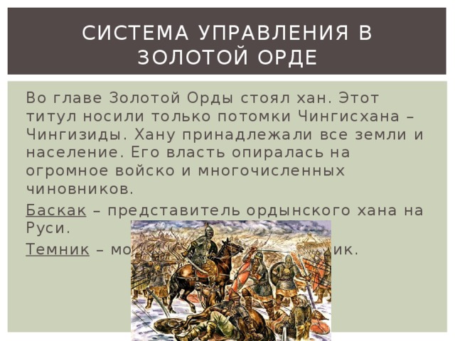 Система управления в золотой орде Во главе Золотой Орды стоял хан. Этот титул носили только потомки Чингисхана – Чингизиды. Хану принадлежали все земли и население. Его власть опиралась на огромное войско и многочисленных чиновников. Баскак – представитель ордынского хана на Руси. Темник – монгольский военачальник. 