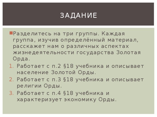 задание Разделитесь на три группы. Каждая группа, изучив определённый материал, расскажет нам о различных аспектах жизнедеятельности государства Золотая Орда. Работает с п.2 §18 учебника и описывает население Золотой Орды. Работает с п.3 §18 учебника и описывает религии Орды. Работает с п.4 §18 учебника и характеризует экономику Орды. 