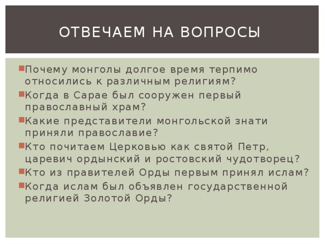 Отвечаем на вопросы Почему монголы долгое время терпимо относились к различным религиям? Когда в Сарае был сооружен первый православный храм? Какие представители монгольской знати приняли православие? Кто почитаем Церковью как святой Петр, царевич ордынский и ростовский чудотворец? Кто из правителей Орды первым принял ислам? Когда ислам был объявлен государственной религией Золотой Орды? 