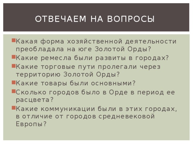 Отвечаем на вопросы Какая форма хозяйственной деятельности преобладала на юге Золотой Орды? Какие ремесла были развиты в городах? Какие торговые пути пролегали через территорию Золотой Орды? Какие товары были основными? Сколько городов было в Орде в период ее расцвета? Какие коммуникации были в этих городах, в отличие от городов средневековой Европы? 