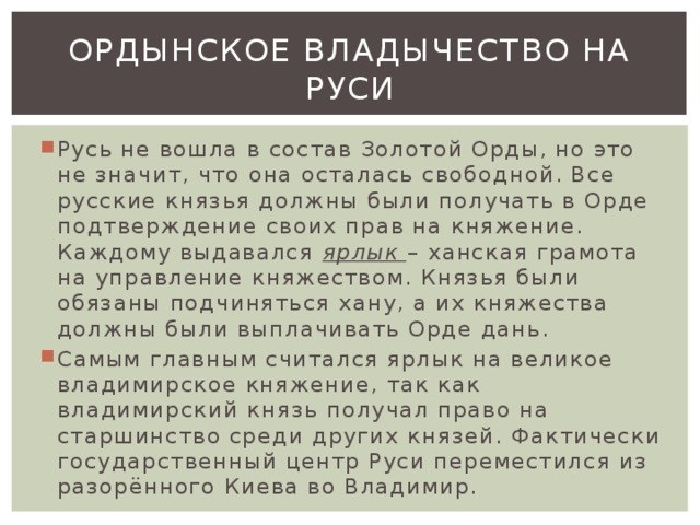 Ордынское владычество на руси Русь не вошла в состав Золотой Орды, но это не значит, что она осталась свободной. Все русские князья должны были получать в Орде подтверждение своих прав на княжение. Каждому выдавался ярлык – ханская грамота на управление княжеством. Князья были обязаны подчиняться хану, а их княжества должны были выплачивать Орде дань. Самым главным считался ярлык на великое владимирское княжение, так как владимирский князь получал право на старшинство среди других князей. Фактически государственный центр Руси переместился из разорённого Киева во Владимир. 