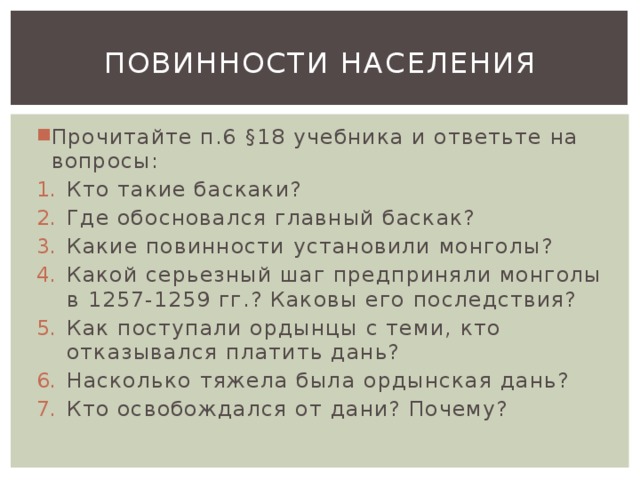 Повинности населения Прочитайте п.6 §18 учебника и ответьте на вопросы: Кто такие баскаки? Где обосновался главный баскак? Какие повинности установили монголы? Какой серьезный шаг предприняли монголы в 1257-1259 гг.? Каковы его последствия? Как поступали ордынцы с теми, кто отказывался платить дань? Насколько тяжела была ордынская дань? Кто освобождался от дани? Почему? 