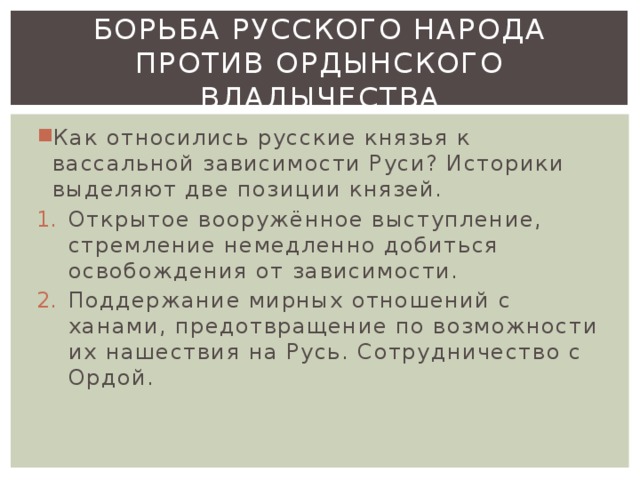 Борьба русского народа против ордынского владычества Как относились русские князья к вассальной зависимости Руси? Историки выделяют две позиции князей. Открытое вооружённое выступление, стремление немедленно добиться освобождения от зависимости. Поддержание мирных отношений с ханами, предотвращение по возможности их нашествия на Русь. Сотрудничество с Ордой. 