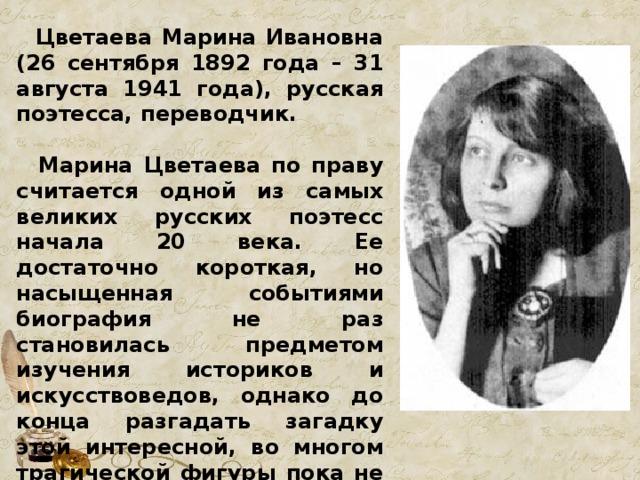  Цветаева Марина Ивановна (26 сентября 1892 года – 31 августа 1941 года), русская поэтесса, переводчик.   Марина Цветаева по праву считается одной из самых великих русских поэтесс начала 20 века. Ее достаточно короткая, но насыщенная событиями биография не раз становилась предметом изучения историков и искусствоведов, однако до конца разгадать загадку этой интересной, во многом трагической фигуры пока не удалось, многие повороты ее судьбы вызывают массу вопросов и сегодня. 