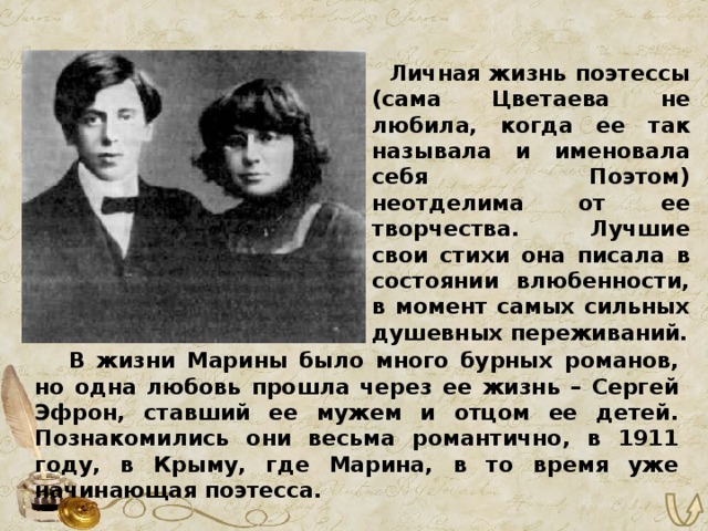  Личная жизнь поэтессы (сама Цветаева не любила, когда ее так называла и именовала себя Поэтом) неотделима от ее творчества. Лучшие свои стихи она писала в состоянии влюбенности, в момент самых сильных душевных переживаний.   В жизни Марины было много бурных романов, но одна любовь прошла через ее жизнь – Сергей Эфрон, ставший ее мужем и отцом ее детей. Познакомились они весьма романтично, в 1911 году, в Крыму, где Марина, в то время уже начинающая поэтесса. 