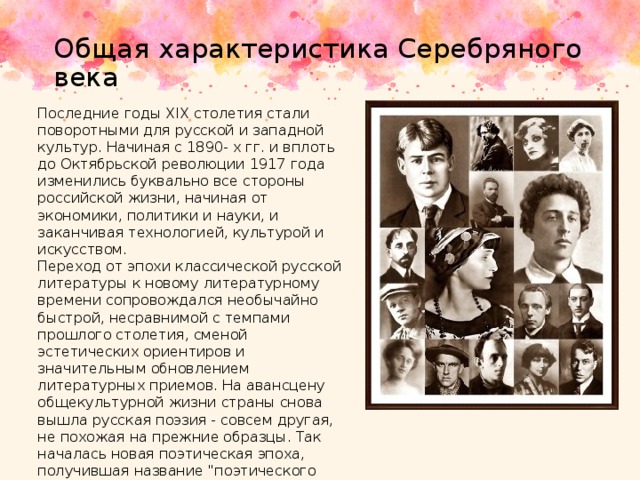 Общая характеристика Серебряного века Последние годы XIX столетия стали поворотными для русской и западной культур. Начиная с 1890- х гг. и вплоть до Октябрьской революции 1917 года изменились буквально все стороны российской жизни, начиная от экономики, политики и науки, и заканчивая технологией, культурой и искусством. Переход от эпохи классической русской литературы к новому литературному времени сопровождался необычайно быстрой, несравнимой с темпами прошлого столетия, сменой эстетических ориентиров и значительным обновлением литературных приемов. На авансцену общекультурной жизни страны снова вышла русская поэзия - совсем другая, не похожая на прежние образцы. Так началась новая поэтическая эпоха, получившая название 