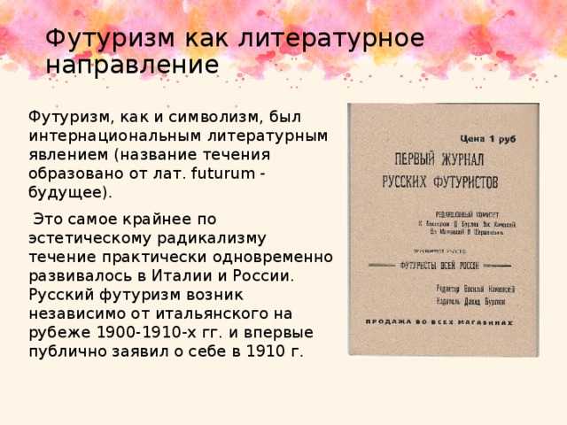 Футуризм как литературное направление Футуризм, как и символизм, был интер­национальным литературным явлением (название течения образовано от лат. futurum - будущее).  Это самое крайнее по эстетическому радикализму течение практически одновременно развивалось в Италии и России. Русский футуризм возник независимо от итальянского на рубеже 1900-1910-х гг. и впервые публично заявил о себе в 1910 г. 