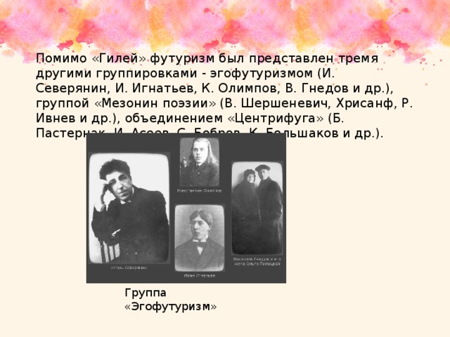 Помимо «Гилей» футуризм был представлен тремя другими группировками - эгофутуризмом (И. Северянин, И. Игнатьев, К. Олимпов, В. Гнедов и др.), группой «Мезонин поэзии» (В. Шершеневич, Хрисанф, Р. Ивнев и др.), объединением «Центрифуга» (Б. Пастернак, И. Асеев, С. Бобров, К. Большаков и др.). Группа «Эгофутуризм» 