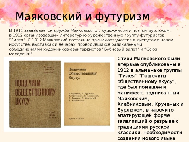 Маяковский и футуризм В 1911 завязывается дружба Маяковского с художником и поэтом Бурлюком, в 1912 организовавшим литературно-художественную группу футуристов “Гилея”. С 1912 Маяковский постоянно принимает участие в диспутах о новом искусстве, выставках и вечерах, проводившихся радикальными объединениями художников-авангардистов “Бубновый валет” и “Союз молодежи”. Стихи Маяковского были впервые опубликованы в 1912 в альманахе группы “Гилея” “Пощечина общественному вкусу”, где был помещен и манифест, подписанный Маяковским, Хлебниковым, Крученых и Бурлюком, в нарочито эпатирующей форме заявлявший о разрыве с традициями русской классики, необходимости создания нового языка литературы, соответствующего эпохе. 