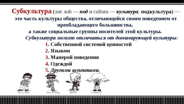 Субкультура (лат. sub — под и cultura — культура ; подкультура ) — это часть культуры общества, отличающейся своим поведением от преобладающего большинства, а также социальные группы носителей этой культуры.  Субкультура может отличаться от доминирующей культуры:      1. Собственной системой ценностей      2. Языком      3. Манерой поведения      4. Одеждой      5.  Другими аспектами. 