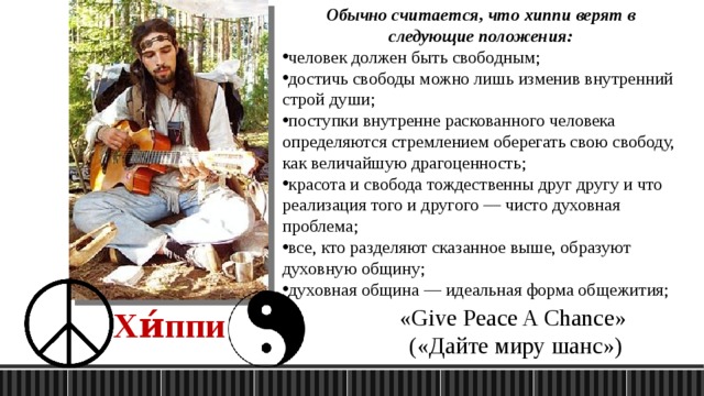 Обычно считается, что хиппи верят в следующие положения: человек должен быть свободным; достичь свободы можно лишь изменив внутренний строй души; поступки внутренне раскованного человека определяются стремлением оберегать свою свободу, как величайшую драгоценность; красота и свобода тождественны друг другу и что реализация того и другого — чисто духовная проблема; все, кто разделяют сказанное выше, образуют духовную общину; духовная община — идеальная форма общежития; «Give Peace A Chance» («Дайте миру шанс») Хи́ппи 