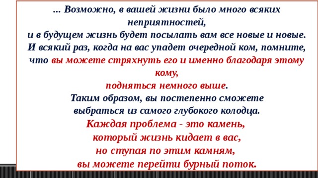 Недолго думая, он пригласил своих соседей - все дружно взялись за лопаты и стали бросать землю в колодец. Осел сразу же понял, что к чему и начал громко вопить, но люди не обращали внимание на его вопли и молча продолжали бросать землю в колодец. Однако, очень скоро ослик замолчал. Когда хозяин заглянули в колодец, он увидел следующую картину - каждый кусок земли, который падал на спину ослика, он стряхивал и приминал ногами. Через некоторое время, к всеобщему удивлению, ослик оказался наверху и выпрыгнул из колодца! Так вот… ... Возможно, в вашей жизни было много всяких неприятностей, и в будущем жизнь будет посылать вам все новые и новые. И всякий раз, когда на вас упадет очередной ком, помните, что вы можете стряхнуть его и именно благодаря этому кому, подняться немного выше . Таким образом, вы постепенно сможете выбраться из самого глубокого колодца. Каждая проблема - это камень, который жизнь кидает в вас, но ступая по этим камням, вы можете перейти бурный поток. 
