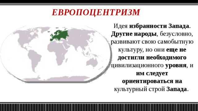 ЕВРОПОЦЕНТРИЗМ Идея избранности Запада . Другие народы , безусловно, развивают свою самобытную культуру, но они еще не достигли необходимого цивилизационного уровня , и им следует ориентироваться на культурный строй Запада . 