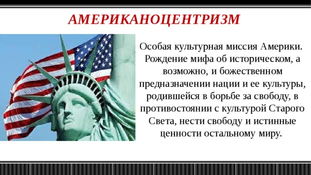 АМЕРИКАНОЦЕНТРИЗМ Особая культурная миссия Америки. Рождение мифа об историческом, а возможно, и божественном предназначении нации и ее культуры, родившейся в борьбе за свободу, в противостоянии с культурой Старого Света, нести свободу и истинные ценности остальному миру. 
