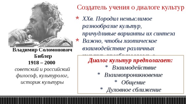 Создатель учения о диалоге культур XXв. Породил немыслимое разнообразие культур, причудливые варианты их синтеза Важно, чтобы хаотическое взаимодействие различных культур, преобразовалось в осмысленный диалог Владимир Соломонович  Библер 1918 – 2000 советский и российский философ, культуролог, историк культуры Диалог культур предполагает: Взаимодействие Взаимопроникновение  Общение  Духовное сближение 