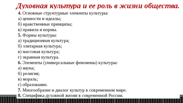 Духовная культура и ее роль в жизни общества. 4. Основные структурные элементы культуры: а) ценности и идеалы; б) нравственные принципы; в) правила и нормы. 5. Формы культуры: а) традиционная культура; б) элитарная культура; в) массовая культура; г) экранная культура.      6. Элементы (универсальные феномены) культуры: а) наука; б) религия; в) мораль; г) образование. 7. Многообразие и диалог культур в современном мире. 8. Специфика духовной жизни в современной России. 1. Понятие о духовной культуре. 2. Основные тенденции в развитии культуры: а) преемственность культурных традиций; б) новаторство и обновление культуры. 3. Основные функции культуры: а) гуманистическая функция («возделывание, взращивание духа»); б) трансляция соц. опыта (сохранение и передача соц. памяти поколений); в) познавательная (гносеологическая) - постижение явлений и объектов материального мир; г) регулятивная (нормативная) - определение различных сторон, видов общественной и личной деятельности людей; и т.д. 