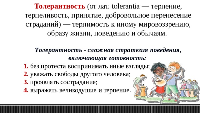 Толерантность (от лат. tolerantia — терпение, терпеливость, принятие, добровольное перенесение страданий) — терпимость к иному мировоззрению, образу жизни, поведению и обычаям. Толерантность - сложная стратегия поведения, включающая готовность: 1. без протеста воспринимать иные взгляды; 2. уважать свободы другого человека; 3. проявлять сострадание; 4. выражать великодушие и терпение. 