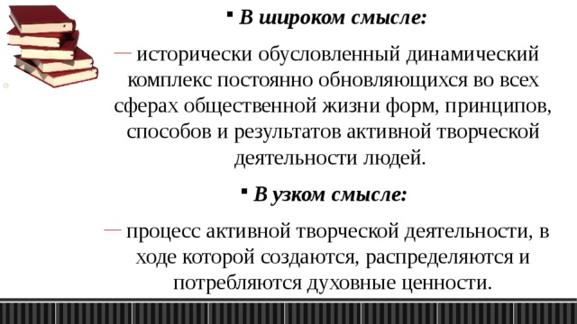 В широком смысле:  исторически обусловленный динамический комплекс постоянно обновляющихся во всех сферах общественной жизни форм, принципов, способов и результатов активной творческой деятельности людей. В узком смысле:  процесс активной творческой деятельности, в ходе которой создаются, распределяются и потребляются духовные ценности. 