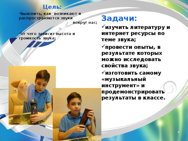  Цель: выяснить, как возникают и распространяются звуки вокруг нас;  от чего зависит высота и громкость звука;   Задачи: изучить литературу и интернет ресурсы по теме звука; провести опыты, в результате которых можно исследовать свойства звука; изготовить самому «музыкальный инструмент» и продемонстрировать результаты в классе.   