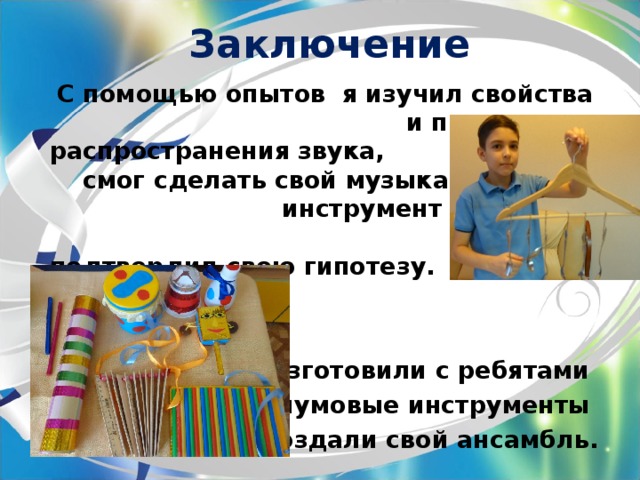 Заключение  С помощью опытов я изучил свойства и природу распространения звука, смог сделать свой музыкальный инструмент из ложек. Я подтвердил свою гипотезу. Мы изготовили с ребятами шумовые инструменты и создали свой ансамбль.  