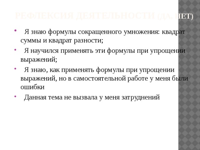  Рефлексия деятельности (да, нет)  Я знаю формулы сокращенного умножения: квадрат суммы и квадрат разности;  Я научился применять эти формулы при упрощении выражений;  Я знаю, как применять формулы при упрощении выражений, но в самостоятельной работе у меня были ошибки  Данная тема не вызвала у меня затруднений 