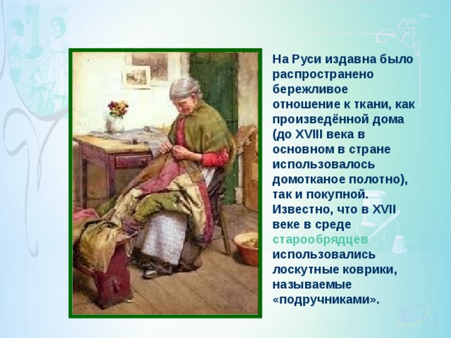 На Руси издавна было распространено бережливое отношение к ткани, как произведённой дома (до XVIII века в основном в стране использовалось домотканое полотно), так и покупной. Известно, что в XVII веке в среде старообрядцев использовались лоскутные коврики, называемые «подручниками».  