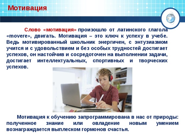  Мотивация  Слово «мотивация»  произошло от латинского глагола «movere», двигать. Мотивация – это ключ к успеху в учебе. Ведь мотивированный школьник энергичен, с энтузиазмом учится и с удовольствием и без особых трудностей достигает успехов, он настойчив и сосредоточен на выполнении задачи, достигает интеллектуальных, спортивных и творческих успехов.    Мотивация к обучению запрограммирована в нас от природы: полученное знание или овладение новым умением вознаграждается выплеском гормонов счастья. 