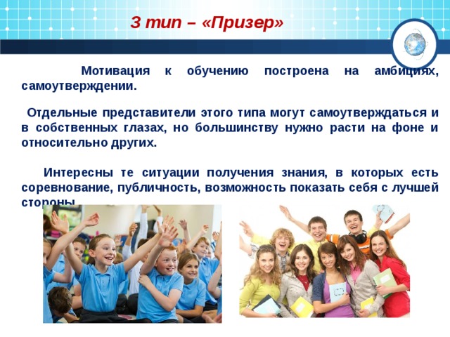 3 тип – «Призер»  Мотивация к обучению построена на амбициях, самоутверждении.  Отдельные представители этого типа могут самоутверждаться и в собственных глазах, но большинству нужно расти на фоне и относительно других.   Интересны те ситуации получения знания, в которых есть соревнование, публичность, возможность показать себя с лучшей стороны.  