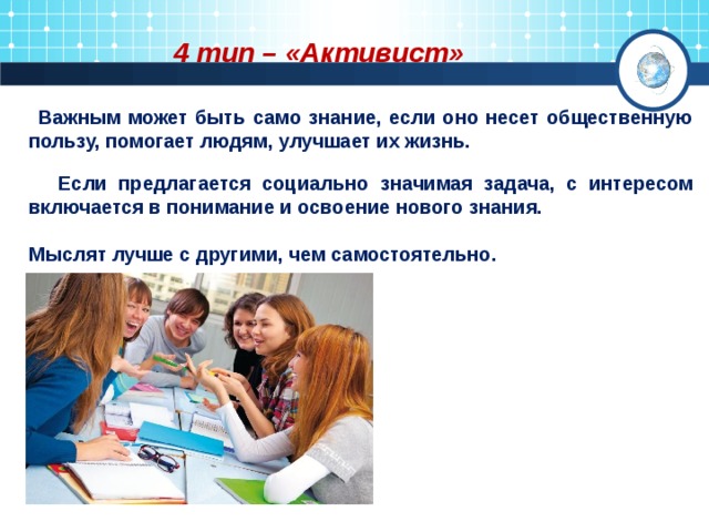 4 тип – «Активист»  Важным может быть само знание, если оно несет общественную пользу, помогает людям, улучшает их жизнь.   Если предлагается социально значимая задача, с интересом включается в понимание и освоение нового знания.   Мыслят лучше с другими, чем самостоятельно.  