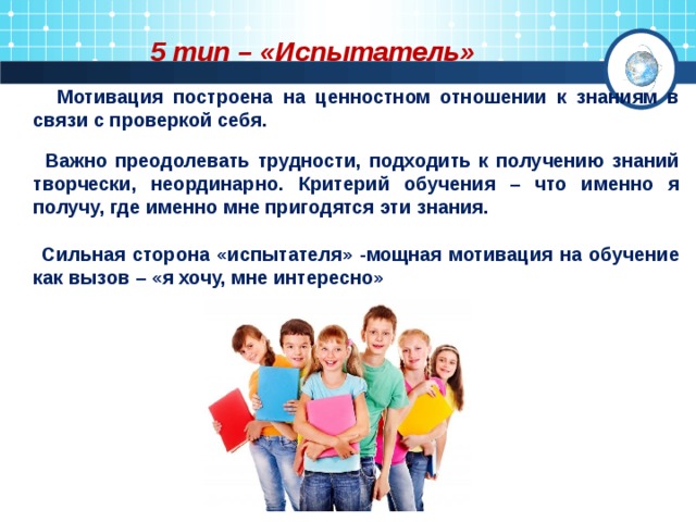 5 тип – «Испытатель»  Мотивация построена на ценностном отношении к знаниям в связи с проверкой себя.  Важно преодолевать трудности, подходить к получению знаний творчески, неординарно. Критерий обучения – что именно я получу, где именно мне пригодятся эти знания.   Сильная сторона «испытателя» -мощная мотивация на обучение как вызов – «я хочу, мне интересно» 
