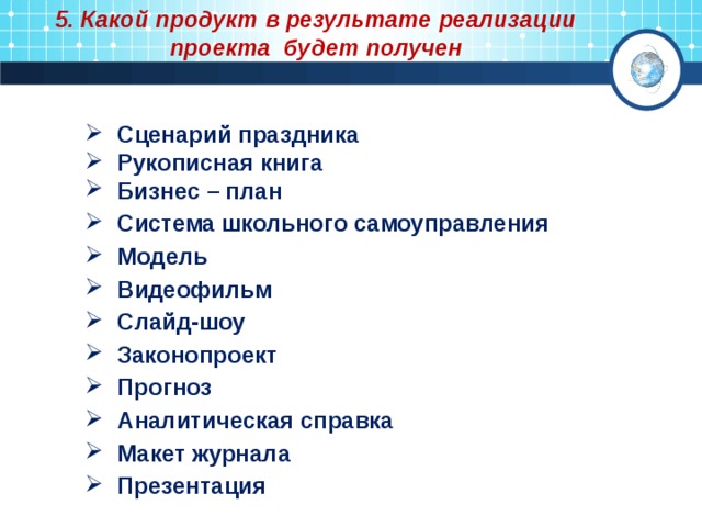 5. Какой продукт в результате реализации проекта будет получен   Сценарий праздника  Рукописная книга  Бизнес – план  Система школьного самоуправления  Модель  Видеофильм  Слайд-шоу  Законопроект  Прогноз  Аналитическая справка  Макет журнала  Презентация  