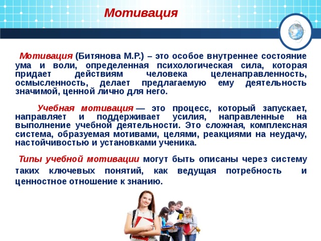  Мотивация  Мотивация (Битянова М.Р.) – это особое внутреннее состояние ума и воли, определенная психологическая сила, которая придает действиям человека целенаправленность, осмысленность, делает предлагаемую ему деятельность значимой, ценной лично для него.   Учебная мотивация  — это процесс, который запускает, направляет и поддерживает усилия, направленные на выполнение учебной деятельности. Это сложная, комплексная система, образуемая мотивами, целями, реакциями на неудачу, настойчивостью и установками ученика.   Типы учебной мотивации могут быть описаны через систему таких ключевых понятий, как ведущая потребность и ценностное отношение к знанию. 