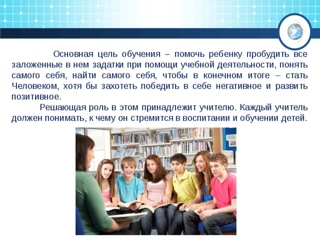 Основная цель обучения – помочь ребенку пробудить все заложенные в нем задатки при помощи учебной деятельности, понять самого себя, найти самого себя, чтобы в конечном итоге – стать Человеком, хотя бы захотеть победить в себе негативное и развить позитивное.  Решающая роль в этом принадлежит учителю. Каждый учитель должен понимать, к чему он стремится в воспитании и обучении детей. 