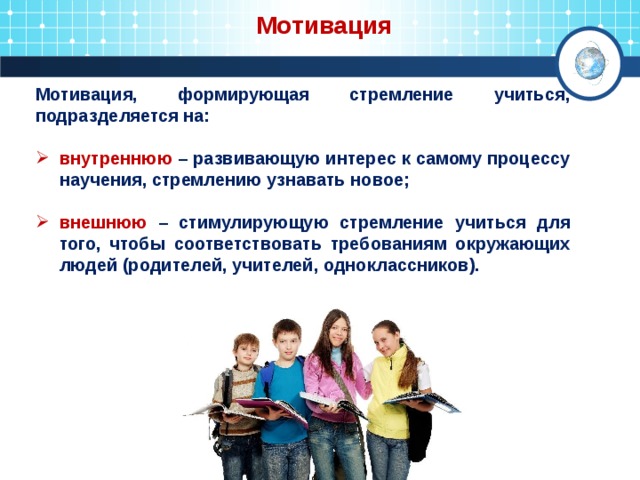  Мотивация Мотивация, формирующая стремление учиться, подразделяется на:  внутреннюю – развивающую интерес к самому процессу научения, стремлению узнавать новое;  внешнюю – стимулирующую стремление учиться для того, чтобы соответствовать требованиям окружающих людей (родителей, учителей, одноклассников). 