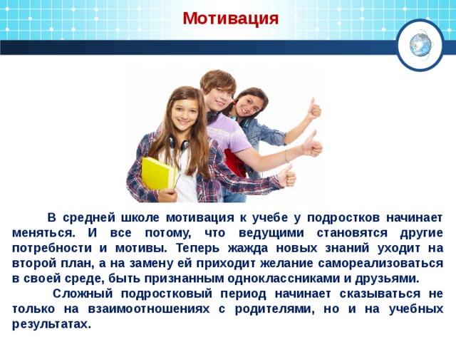  Мотивация  В средней школе мотивация к учебе у подростков начинает меняться. И все потому, что ведущими становятся другие потребности и мотивы. Теперь жажда новых знаний уходит на второй план, а на замену ей приходит желание самореализоваться в своей среде, быть признанным одноклассниками и друзьями.  Сложный подростковый период начинает сказываться не только на взаимоотношениях с родителями, но и на учебных результатах. 