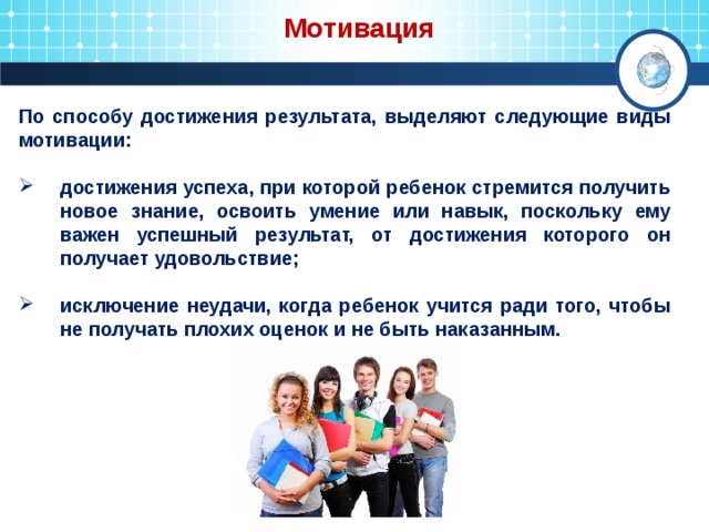  Мотивация По способу достижения результата, выделяют следующие виды мотивации:  достижения успеха, при которой ребенок стремится получить новое знание, освоить умение или навык, поскольку ему важен успешный результат, от достижения которого он получает удовольствие;  исключение неудачи, когда ребенок учится ради того, чтобы не получать плохих оценок и не быть наказанным. 