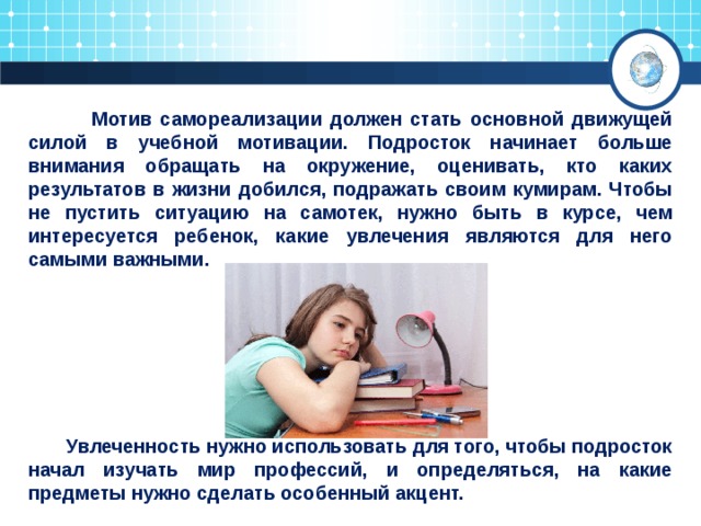  Мотив самореализации должен стать основной движущей силой в учебной мотивации. Подросток начинает больше внимания обращать на окружение, оценивать, кто каких результатов в жизни добился, подражать своим кумирам. Чтобы не пустить ситуацию на самотек, нужно быть в курсе, чем интересуется ребенок, какие увлечения являются для него самыми важными.         Увлеченность нужно использовать для того, чтобы подросток начал изучать мир профессий, и определяться, на какие предметы нужно сделать особенный акцент. 