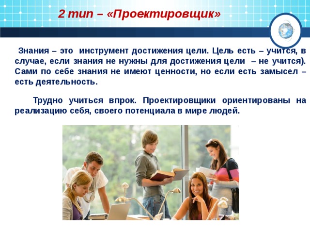 2 тип – «Проектировщик»  Знания – это инструмент достижения цели. Цель есть – учится, в случае, если знания не нужны для достижения цели – не учится). Сами по себе знания не имеют ценности, но если есть замысел – есть деятельность.   Трудно учиться впрок. Проектировщики ориентированы на реализацию себя, своего потенциала в мире людей. 
