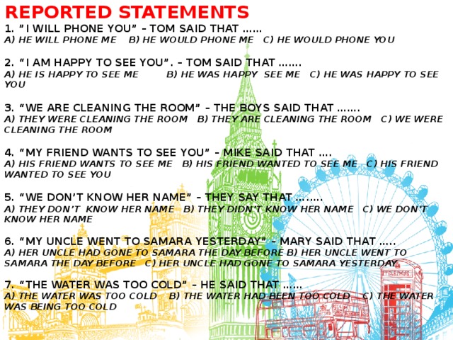 Reported statements  1. ”I will phone you” – Tom said that ……  A) HE WILL PHONE ME B) HE WOULD PHONE ME C) HE WOULD PHONE YOU   2. “I am happy to see you”. – Tom said that …….  A) He is happy to see me b) he was happy see me c) he was happy to see you   3. “We are cleaning the room” – The boys said that …….  A) they were cleaning the room b) they are cleaning the room c) we were cleaning the room   4. “My friend wants to see you” – Mike said that ….  A) his friend wants to see me b) his friend wanted to see me c) his friend wanted to see you   5. “We don’t know her name” – They say that ….….  A) they don’t know her name b) they didn’t know her name c) we don’t know her name   6. “My uncle went to Samara yesterday” – Mary said that …..  A) her uncle had gone to Samara the day before b) her uncle went to Samara the day before c) her uncle had gone to Samara yesterday   7. “The water was too cold” – He said that ……  a) the water was too cold b) the water had been too cold c) the water was being too cold    