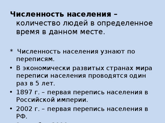 Численность населения – количество людей в определенное время в данном месте.  * Численность населения узнают по переписям. В экономически развитых странах мира переписи населения проводятся один раз в 5 лет. 1897 г. – первая перепись населения в Российской империи. 2002 г. – первая перепись населения в РФ. 1 октября 2010 года – последняя перепись населения в РФ (142,8 млн. чел) 